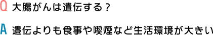 Q.大腸がんは遺伝する？ A.遺伝よりも食事や喫煙など生活環境が大きい